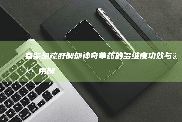 春柴胡：疏肝解郁 神奇草药的多维度功效与作用解析